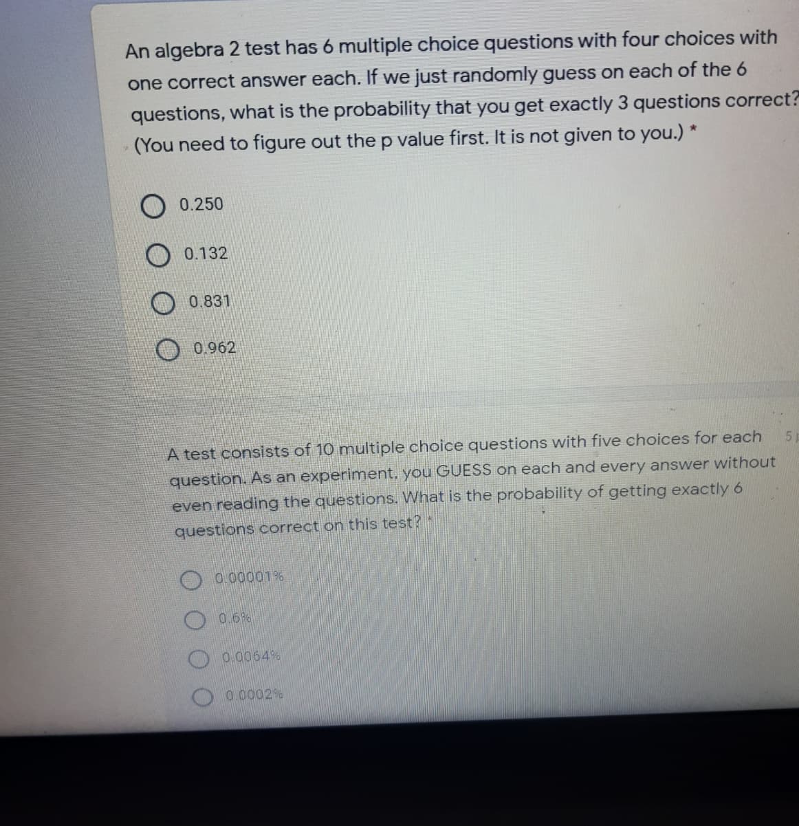 An algebra 2 test has 6 multiple choice questions with four choices with
one correct answer each. If we just randomly guess on each of the 6
questions, what is the probability that you get exactly 3 questions correct?
(You need to figure out the p value first. It is not given to you.) *
O 0.250
0.132
0.831
0.962
A test consists of 10 multiple choice questions with five choices for each
question. As an experiment, you GUESS on each and every answer without
even reading the questions. What is the probability of getting exactly 6
questions correct on this test?
0.00001%
O 0.6%
0.0064%
O 0.0002%
