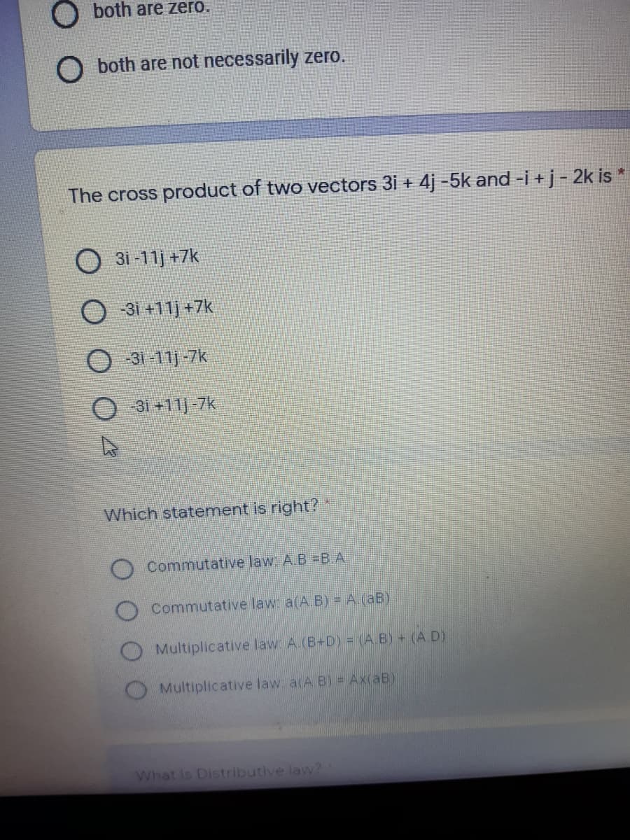 O both are zero.
O both are not necessarily zero.
The cross product of two vectors 3i + 4j -5k and -i +j - 2k is *
O 3i -11j +7k
O 31 +11) +7k
-3i-11j -7k
31 +11]-7k
Which statement is right?*
Commutative law A.B =B A
Commutative law a(A.B) = A.(aB)
O Multiplicative law A.(B+D) = (A. B) (A D)
Multiplicative law a(A B) = Ax(aB)
What is Distributive law?
