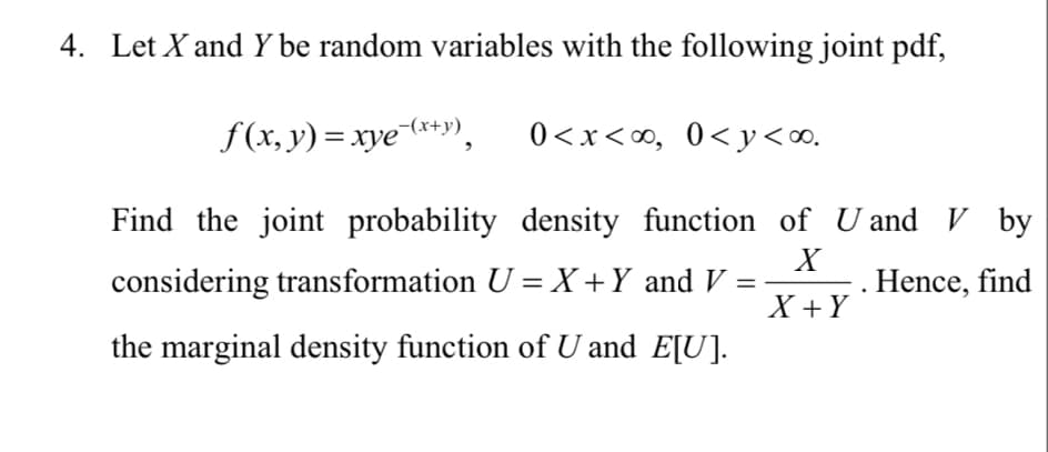 4. Let X and Y be random variables with the following joint pdf,
f(x, y) = xye-(x+y), 0<x<∞, 0<y<∞.
Find the joint probability density function of U and V by
X
considering transformation U = X + Y and V =
Hence, find
X+Y
the marginal density function of U and E[U].