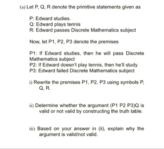 (a) Let P, Q, R denote the primitive statements given as
P: Edward studies.
Q: Edward plays tennis
R: Edward passes Discrete Mathematics subject
Now, let P1, P2, P3 denote the premises
P1: If Edward studies, then he will pass Discrete
Mathematics subject
P2: If Edward doesn't play tennis, then he'll study
P3: Edward failed Discrete Mathematics subject
i) Rewrite the premises P1, P2, P3 using symbols P,
Q, R.
ii) Determine whether the argument (P1 P2 P3)Q is
valid or not valid by constructing the truth table.
iii) Based on your answer in (ii), explain why the
argument is valid/not valid.