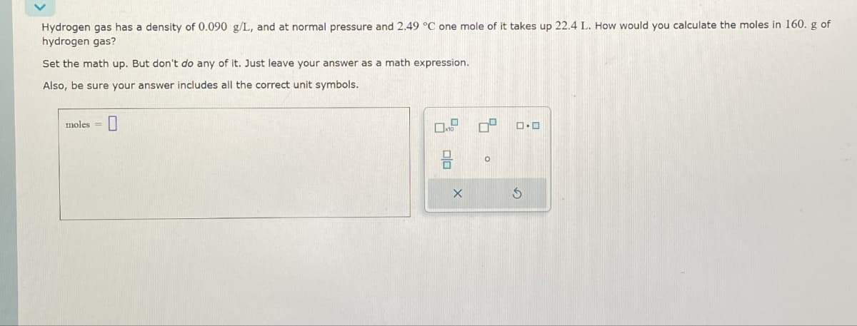 moles=
☐
Hydrogen gas has a density of 0.090 g/L, and at normal pressure and 2.49 °C one mole of it takes up 22.4 L. How would you calculate the moles in 160. g of
hydrogen gas?
Set the math up. But don't do any of it. Just leave your answer as a math expression.
Also, be sure your answer includes all the correct unit symbols.
°
G
0.0