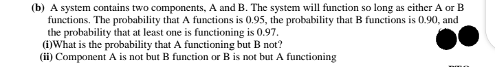 (b) A system contains two components, A and B. The system will function so long as either A or B
functions. The probability that A functions is 0.95, the probability that B functions is 0.90, and
the probability that at least one is functioning is 0.97.
(i)What is the probability that A functioning but B not?
(ii) Component A is not but B function or B is not but A functioning
