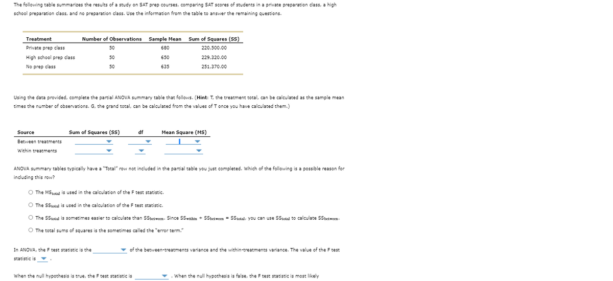 The following table summarizes the results of a study on SAT prep courses, comparing SAT scores of students in a private preparation class, a high
school preparation class, and no preparation class. Use the information from the table to answer the remaining questions.
Sum of Squares (SS)
ETTE
Treatment
Number of Observations
Sample Mean
Private prep class
50
680
220,500.00
High school prep class
50
650
229,320.00
No prep class
50
635
251,370.00
Using the data provided, complete the partial ANOVA summary table that follows. (Hint: T, the treatment total, can be calculated as the sample mean
times the number of observations. G, the grand total, can be calculated from the values of T once you have calculated them.)
Source
Sum of Squares (SS)
df
Mean Square (MS)
Between treatments
Within treatments
ANOVA summary tables typically have a "Total" row not included in the partial table you just completed. Which of the following is a possible reason for
including this row?
O The MStotal is used in the calculation of the F test statistic.
O The SStotal is used in the calculation of the F test statistic.
O The SStotal is sometimes easier to calculate than SSbetwoen. Since SSwithin + Sbetween = SStotal, you can use SStotal to calculate SSbetwoen.
O The total sums of squares is the sometimes called the "error term."
In ANOVA, the F test statistic is the
v of the between-treatments variance and the within-treatments variance. The value of the F test
statistic is v
When the null hypothesis is true, the F test statistic is
When the null hypothesis is false, the F test statistic is most likely
