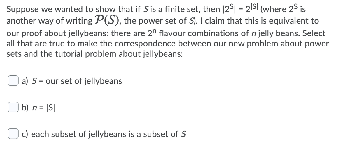 Suppose we wanted to show that if Sis a finite set, then |25| = 2|Sl (where 2$ is
another way of writing P(S), the power set of S). I claim that this is equivalent to
our proof about jellybeans: there are 2n flavour combinations of n jelly beans. Select
all that are true to make the correspondence between our new problem about power
sets and the tutorial problem about jellybeans:
a) S = our set of jellybeans
%3D
b) n = |S|
c) each subset of jellybeans is a subset of S
