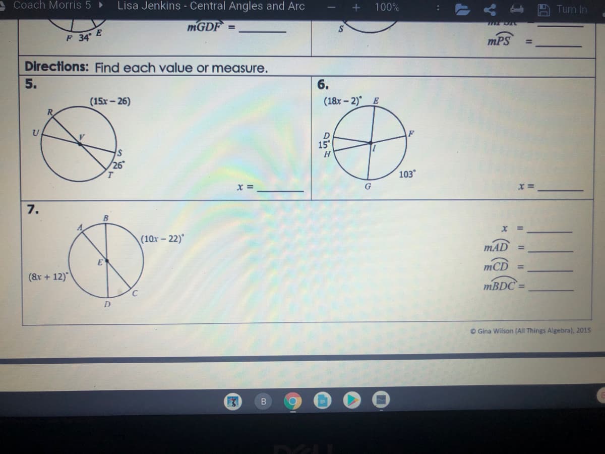 ACoach Morris 5 >
Lisa Jenkins - Central Angles and Arc
100%
Turn In
MGDF =
F 34 E
mPS
Directions: Find each value or measure.
5.
6.
(15x-26)
(18x- 2) E
R.
D
15°
F
26
103
G
7.
(10x -22)
MAD
%3D
(&r + 12)"
mCD
C
MBDC =
D.
© Gina Wilson (All Things Algebra), 2015
