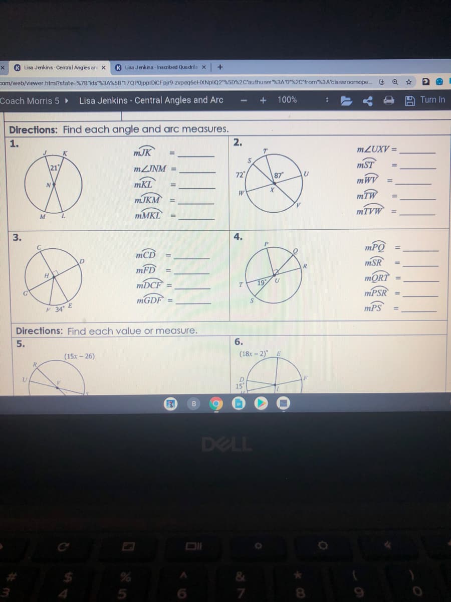 K Lisa Jenkins Central Angles an X
K Lisa Jenkins-Inscribed Qun drile x
+
com/web/viewer.html?state-%7Bids"%3A%5B17QP0jppIDICF pir9-zvpeq6eHXNpliQ2"%5D%2C'authuser%3A0%2C'from%3A'cla ssroomope.
Coach Morris 5 ►
Lisa Jenkins - Central Angles and Arc
100%
Turn In
Directions: Find each angle and arc measures.
1.
2.
mJK
MZUXV =
21
MZJNM =
mST
72
87
mKL
mWy
MJKM
mTW
MMKL
MTVW
mCD
mPO
mFD
mSR
MORT
MPSR
MDCF
19/ U
MGDF
F 34° E
mPS
Directions: Find each value or measure.
5.
6.
(15x - 26)
(18x-2)
R
15
DELL
&
6.
8.
I| || || I|
4.
3.
