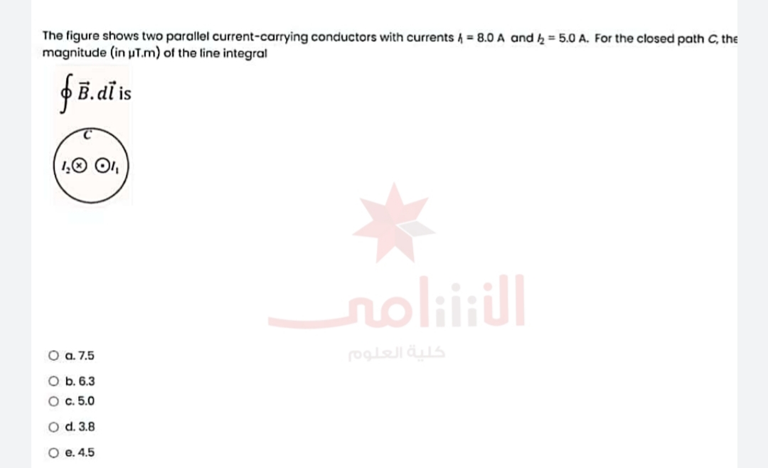 The figure shows two parallel current-carrying conductors with currents 4 = 8.0 A and k = 5.0 A. For the closed path C, the
magnitude (in uT.m) of the line integral
dï is
1,0 O,
noliill
O a. 7.5
كلية العلوo
O b. 6.3
O c. 5.0
O d. 3.8
O e. 4.5
