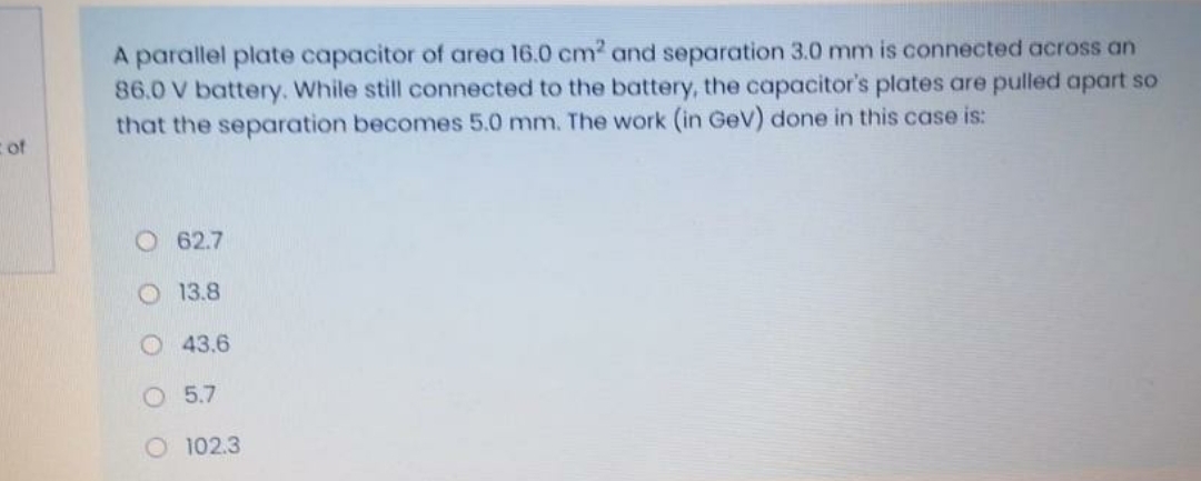 A parallel plate capacitor of area 16.0 cm? and separation 3.0 mm is connected across an
86.0 V battery. While still connected to the battery, the capacitor's plates are pulled apart so
that the separation becomes 5.0 mm. The work (in GeV) done in this case is:
c of
O 62.7
O 13.8
O 43.6
O 5.7
O 102.3
