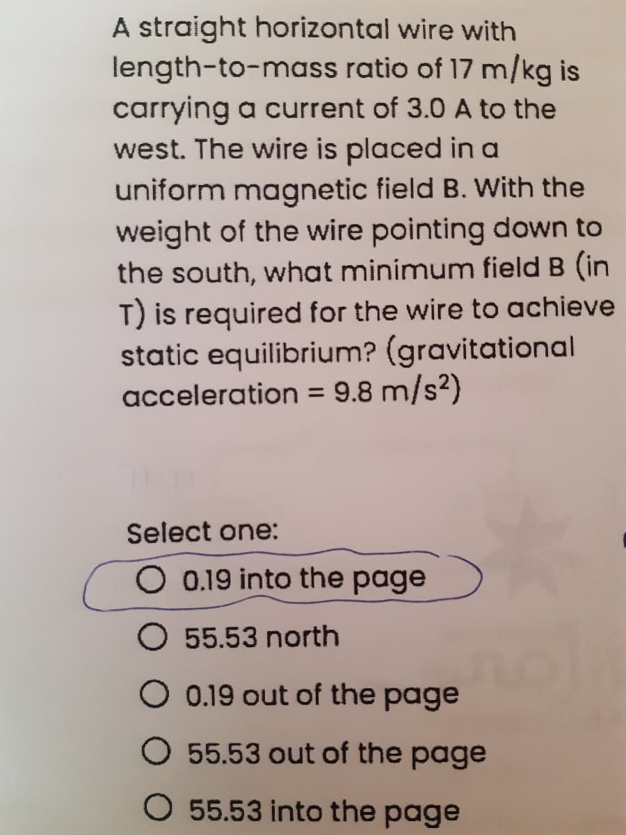 A straight horizontal wire with
length-to-mass ratio of 17 m/kg is
carrying a current of 3.0 A to the
west. The wire is placed in a
uniform magnetic field B. With the
weight of the wire pointing down to
the south, what minimum field B (in
T) is required for the wire to achieve
static equilibrium? (gravitational
acceleration = 9.8 m/s²)
%3D
Select one:
O 0.19 into the page
O 55.53 north
O 0.19 out of the page
O 55.53 out of the page
O 55.53 into the page
