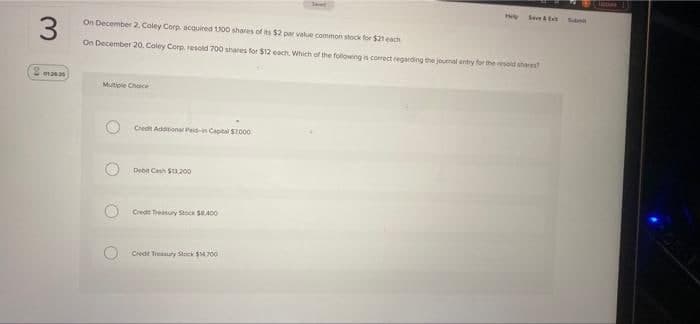 Seet
On December 2. Coley Corp acouired U00 shares of its $2 par value common stock for $21 each
On December 20. Coley Corp. resold 700 shares for $12 each Which of the following is corect regarding the jourmal ertry for the rold sher
Mutiple Chace
Credt Addtona Paid-in Capital S2000
Debit Cash S200
Credt Treatury Stock SA00
Credt Tieanuty Steck 00
