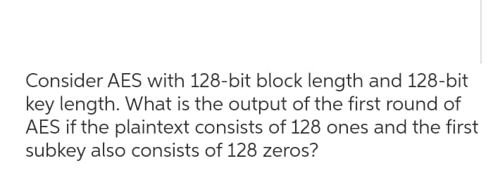 Consider AES with 128-bit block length and 128-bit
key length. What is the output of the first round of
AES if the plaintext consists of 128 ones and the first
subkey also consists of 128 zeros?
