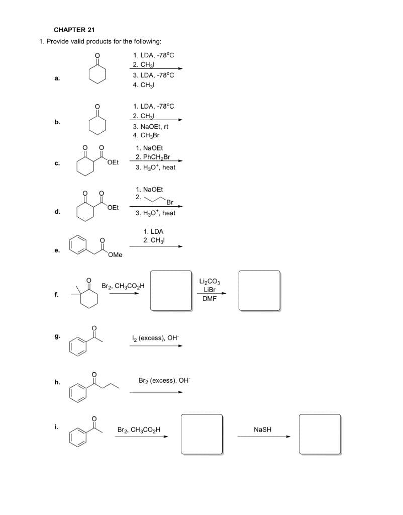 CНАРТER 21
1. Provide valid products for the following:
1. LDA, -78°C
2. CH3I
3. LDA, -78°C
a.
4. CH3I
1. LDA, -78°C
2. CH3I
3. NaOEt, rt
4. CH3Br
b.
1. NaOEt
2. PHCH,Br
3. H3O*, heat
с.
OEt
1. NaOEt
2.
Br
OEt
d.
3. H30', heat
1. LDA
2. CH3!
OMe
LizCO3
Br2, CH3CO2H
LiBr
f.
DMF
g.
2 (excess), OH
h.
Br2 (excess), OH
i.
Br2, CH3CO2H
NaSH
