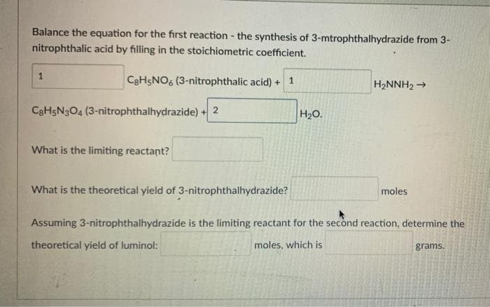 Balance the equation for the first reaction - the synthesis of 3-mtrophthalhydrazide from 3-
nitrophthalic acid by filling in the stoichiometric coefficient.
1.
CaHsNO6 (3-nitrophthalic acid) +
H2NNH2 →
C3H5N3O4 (3-nitrophthalhydrazide) +
H2O.
What is the limiting reactant?
What is the theoretical yield of 3-nitrophthalhydrazide?
moles
Assuming 3-nitrophthalhydrazide is the limiting reactant for the second reaction, determine the
theoretical yield of luminol:
moles, which is
grams.
