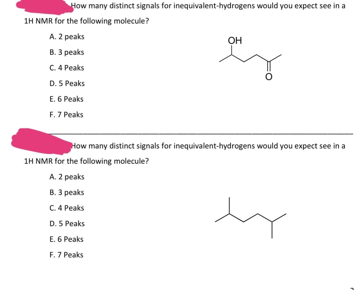 How many distinct signals for inequivalent-hydrogens would you expect see in a
1H NMR for the following molecule?
A. 2 peaks
B. 3 peaks
C. 4 Peaks
D. 5 Peaks
E. 6 Peaks
F. 7 Peaks
OH
How many distinct signals for inequivalent-hydrogens would you expect see in a
1H NMR for the following molecule?
A. 2 peaks
B. 3 peaks
C. 4 Peaks
D. 5 Peaks
E. 6 Peaks
F. 7 Peaks