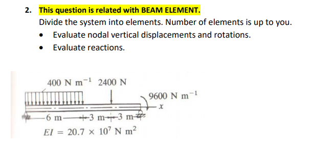 2. This question is related with BEAM ELEMENT.
Divide the system into elements. Number of elements is up to you.
• Evaluate nodal vertical displacements and rotations.
• Evaluate reactions.
400 N m-1 2400 N
9600 N m-1
-6 m +3 m-3 m
El = 20.7 × 107 N m²
