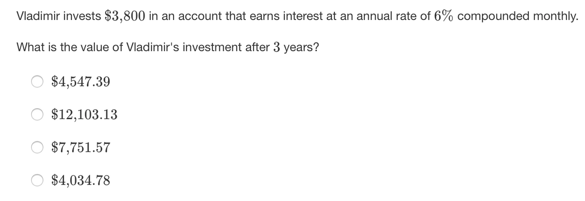 Vladimir invests $3,800 in an account that earns interest at an annual rate of 6% compounded monthly.
What is the value of Vladimir's investment after 3 years?
$4,547.39
$12,103.13
$7,751.57
$4,034.78
