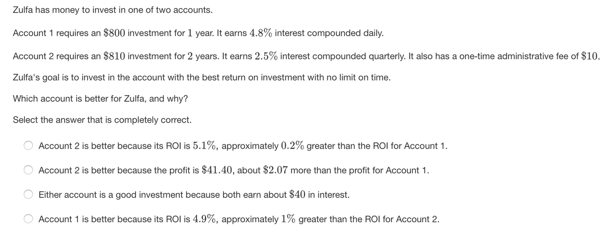 Zulfa has money to invest in one of two accounts.
Account 1 requires an $800 investment for 1 year. It earns 4.8% interest compounded daily.
Account 2 requires an $810 investment for 2 years. It earns 2.5% interest compounded quarterly. It also has a one-time administrative fee of $10.
Zulfa's goal is to invest in the account with the best return on investment with no limit on time.
Which account is better for Zulfa, and why?
Select the answer that is completely correct.
Account 2 is better because its ROI is 5.1%, approximately 0.2% greater than the ROI for Account 1.
Account 2 is better because the profit is $41.40, about $2.07 more than the profit for Account 1.
Either account is a good investment because both earn about $40 in interest.
Account 1 is better because its ROI is 4.9%, approximately 1% greater than the ROI for Account 2.
