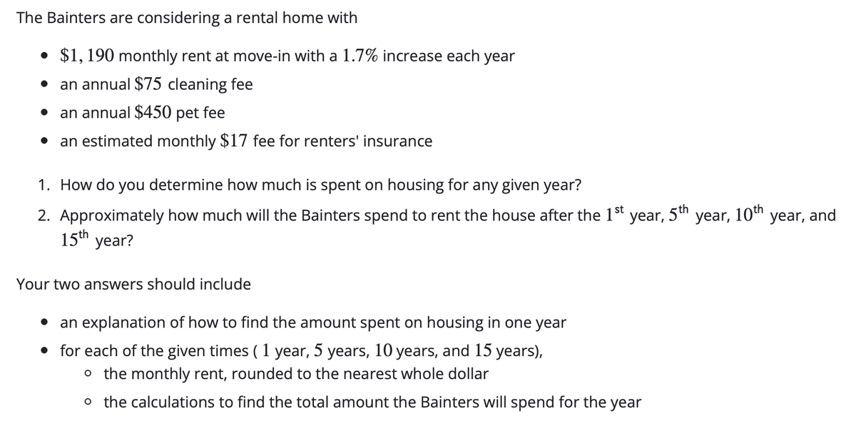 The Bainters are considering a rental home with
• $1, 190 monthly rent at move-in with a 1.7% increase each year
an annual $75 cleaning fee
an annual $450 pet fee
an estimated monthly $17 fee for renters' insurance
1. How do you determine how much is spent on housing for any given year?
5th
10th year, and
2. Approximately how much will the Bainters spend to rent the house after the 1St
15th year?
year,
year,
Your two answers should include
an explanation of how to find the amount spent on housing in one year
• for each of the given times ( 1 year, 5 years, 10 years, and 15 years),
o the monthly rent, rounded to the nearest whole dollar
o the calculations to find the total amount the Bainters will spend for the year
