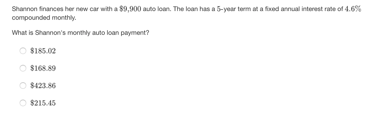 Shannon finances her new car with a $9,900 auto loan. The loan has a 5-year term at a fixed annual interest rate of 4.6%
compounded monthly.
What is Shannon's monthly auto loan payment?
$185.02
$168.89
$423.86
$215.45
