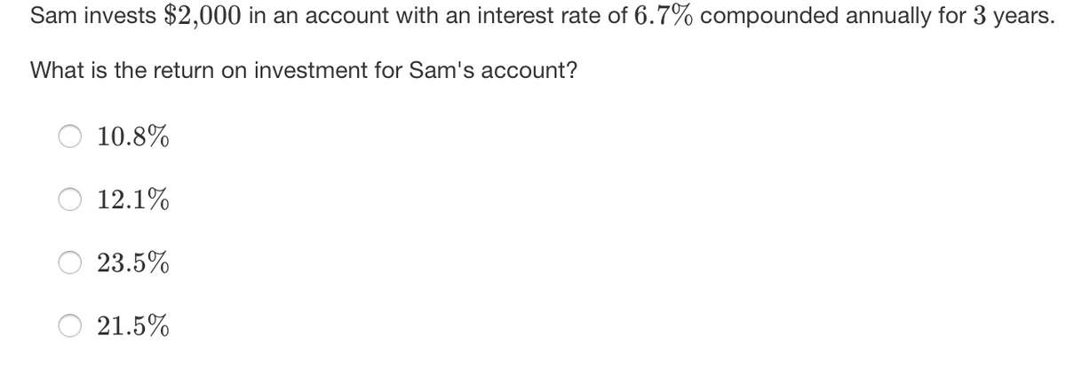 Sam invests $2,000 in an account with an interest rate of 6.7% compounded annually for 3 years.
What is the return on investment for Sam's account?
10.8%
12.1%
23.5%
21.5%
