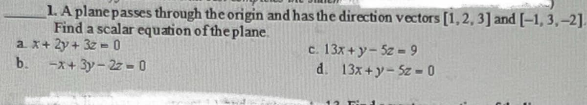 1. A plane passes through the origin and has the direction vectors [1, 2, 3] and [-1, 3,-2].
Find a scalar equation of the plane.
a x + 2y + 3z = 0
c. 13x + y - 5z = 9
b.
-x+3y-2z = 0
d.
13x+y- 5z = 0