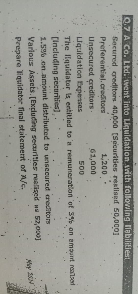 Q.7 A Co. Ltd. went into Liquidation with following liabilities:
Secured creditors. 40,000 [Securities realised 50,000]
1,200.
Preferential. creditors
Unsecured creditors.
61,000
Liquidation Expenses
500
The liquidator is entitled to a remuneration of 3% on amount realised
[including securities],
1.5% on amount distributed to unsecured creditors
Various Assets. [Excluding securities realised as 52,000]
Prepare liquidator final statement of A/c.
May 2014