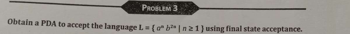 PROBLEM 3
Obtain a PDA to accept the language L = { an b²n | n ≥ 1} using final state acceptance.