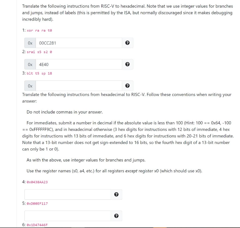 Translate the following instructions from RISC-V to hexadecimal. Note that we use integer values for branches
and jumps, instead of labels (this is permitted by the ISA, but normally discouraged since it makes debugging
incredibly hard).
1: xor ra ra te
Ox
0ОСС281
2: srai s5 s2 e
Ox
4E40
3: blt t5 sp 18
Ox
Translate the following instructions from hexadecimal to RISC-V. Follow these conventions when writing your
answer:
Do not include commas in your answer.
For immediates, submit a number in decimal if the absolute value is less than 100 (Hint: 100 == Ox64, -100
== OXFFFFFF9C), and in hexadecimal otherwise (3 hex digits for instructions with 12 bits of immediate, 4 hex
digits for instructions with 13 bits of immediate, and 6 hex digits for instructions with 20-21 bits of immediate.
Note that a 13-bit number does not get sign-extended to 16 bits, so the fourth hex digit of a 13-bit number
can only be 1 or 0).
As with the above, use integer values for branches and jumps.
Use the register names (s0, a4, etc.) for all registers except register x0 (which should use x0).
4: ex0438AA23
5: 0XDOOEF117
6: 0×1D47446F
