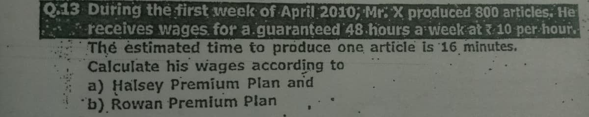 Q:13 During the first week of April 2010; Mr. X produced 800 articles, He
receives wages. for a.guaranțeed 48 hours a week at 10 per-hour.
The estimated time to produce one article is 16 minutes.
Calculate his wages according to
a) Halsey Premium Plan and
"b) Rowan Premium Plan
