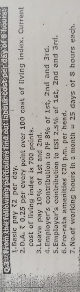 Q3 From the following particulars find out labour cost per day of 8 hours
1.Basic pay 2 per day.
2.D.A. 0.25 per every point over 100 cost of living index, Current
cost of living index is 700 points.
3.Leave pay 10% of 1st and 2nd.
4. Employer's contribution to PF 8% of 1st, 2nd and 3rd.
5.Employer's contribution to ESI 2.5% of 1st, 2nd and 3rd.
6.Pro-rata amenities 20 p.m. per head.
7.No.of working hours in a month = 25 days of S hours each.
