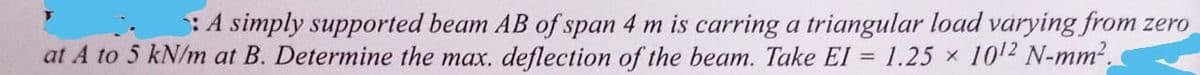 A simply supported beam AB of span 4 m is carring a triangular load varying from zero
at A to 5 kN/m at B. Determine the max. deflection of the beam. Take EI = 1.25 × 10¹2 N-mm².