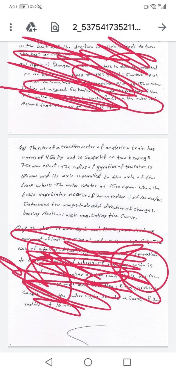 2_537541735211...
on the boat tu direction ich nds to turn
a heat ati
ALAof ftanged
ters in ola Moted
yails
1.Cme ters purt
on an a
on g
Som meen
the Sama evel
the
Nius at aspeed 6u km/h
the outer
Assume that
Qu The rotor o fatraction motor of an electric train has
amass of 450 kg and is Supported on two bearing s
75o nm apart.The radius of gyration •f thu rotor is
180 mm and its axis is paralled to the axle of the
track wkeels. The wotor rota tes at 1500 1.pm. when the
radiur at /oo Km/hr.
tvain negotiater acurveof 200m
Determine the magnetudeand direction of change in
hearing Veactions while neg.tsating the Curve.
ve
amt of incrtia
axi of rotat of En
rallec
to
whers-
is
ter
is is
urosco
Coupl
stor
a Curve
the
Yadius
+ 16 m
マ
