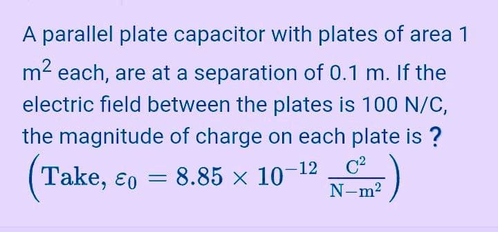 A parallel plate capacitor with plates of area 1
m2 each, are at a separation of 0.1 m. If the
electric field between the plates is 100 N/C,
the magnitude of charge on each plate is ?
Take, ɛo = 8.85 × 10-12
N-m?
