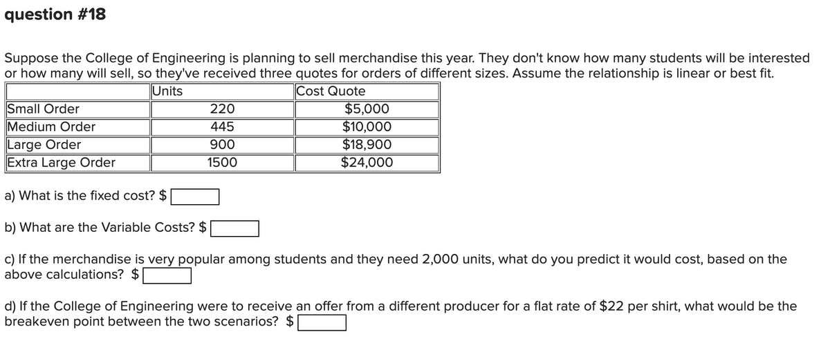 question #18
Suppose the College of Engineering is planning to sell merchandise this year. They don't know how many students will be interested
or how many will sell, so they've received three quotes for orders of different sizes. Assume the relationship is linear or best fit.
Cost Quote
Units
Small Order
Medium Order
Large Order
Extra Large Order
a) What is the fixed cost? $
b) What are the Variable Costs? $
c) If the merchandise is very popular among students and they need 2,000 units, what do you predict it would cost, based on the
above calculations? $
220
445
900
1500
$5,000
$10,000
$18,900
$24,000
d) If the College of Engineering were to receive an offer from a different producer for a flat rate of $22 per shirt, what would be the
breakeven point between the two scenarios? $