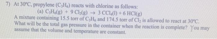 7) At 30°C, propylene (C3H6) reacts with chlorine as follows:
(a) C3H.(g) + 9 Ch₂(g) → 3 CCL(1)+ 6 HCl(g)
A mixture containing 15.5 torr of C₂H6 and 174.5 torr of Cl₂ is allowed to react at 30°C.
What will be the total gas pressure in the container when the reaction is complete? You may
assume that the volume and temperature are constant.