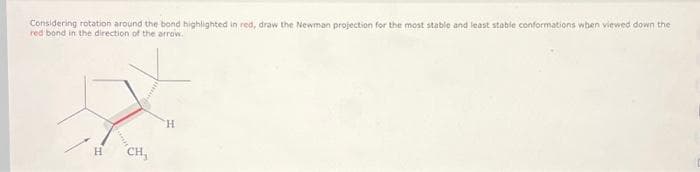 Considering rotation around the bond highlighted in red, draw the Newman projection for the most stable and least stable conformations when viewed down the
red bond in the direction of the arrow.
H
CH₂
H