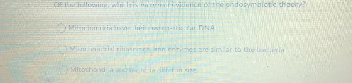 Of the following, which is incorrect evidence of the endosymbiotic theory?
O Mitochondria have their own particular DNA
O Mitochondrial ribosomes, and cnzymes are similar to the bacteria
Mitochondria and bacteria differ in size
