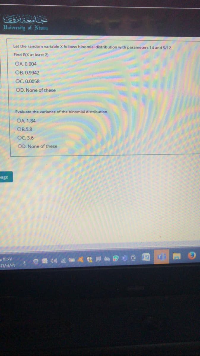 University of Nizwa
Let the random variable X follows binomial distribution with parameters 14 and 5/12.
Find P(X at least 2).
OA. 0.004
OB. 0.9942
OC. 0.0058
OD. None of these
Evaluate the variance of the binomial distribution.
OA. 1.84
OB.5.8
OC. 3.6
OD. None of these
page
40)
TV-V
