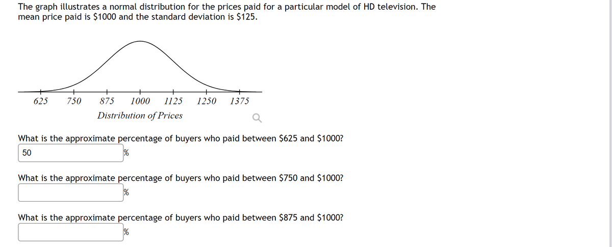 The graph illustrates a normal distribution for the prices paid for a particular model of HD television. The
mean price paid is $1000 and the standard deviation is $125.
+
625
750
875
1000
1125
1250
1375
Distribution of Prices
What is the approximate percentage of buyers who paid between $625 and $1000?
50
What is the approximate percentage of buyers who paid between $750 and $1000?
What is the approximate percentage of buyers who paid between $875 and $1000?
