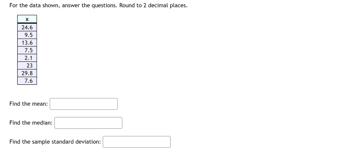 ## Data Analysis Exercise

For the data shown, answer the questions. Round to 2 decimal places. 

### Data Set:
\[
\begin{array}{|c|}
\hline
x \\
\hline
24.6 \\
9.5 \\
13.6 \\
7.5 \\
2.1 \\
23 \\
29.8 \\
7.6 \\
\hline
\end{array}
\]

---

### Questions:

1. **Find the mean:** 

   \[ \text{Mean} = \]

2. **Find the median:**

   \[ \text{Median} = \]

3. **Find the sample standard deviation:**

   \[ \text{Sample Standard Deviation} = \] 

---

### Explanation:
- **Mean**: The mean is the average of all the numbers in the data set. Add all the numbers together and divide by the total count of numbers.
  
- **Median**: The median is the middle number of the data set when it is ordered in ascending or descending order. If the count of numbers is even, the median is the average of the two middle numbers.
  
- **Sample Standard Deviation**: This measures the amount of variation or dispersion in a set of values. It is calculated using the formula for the sample standard deviation.

---

Make sure to round your answers to 2 decimal places as specified.