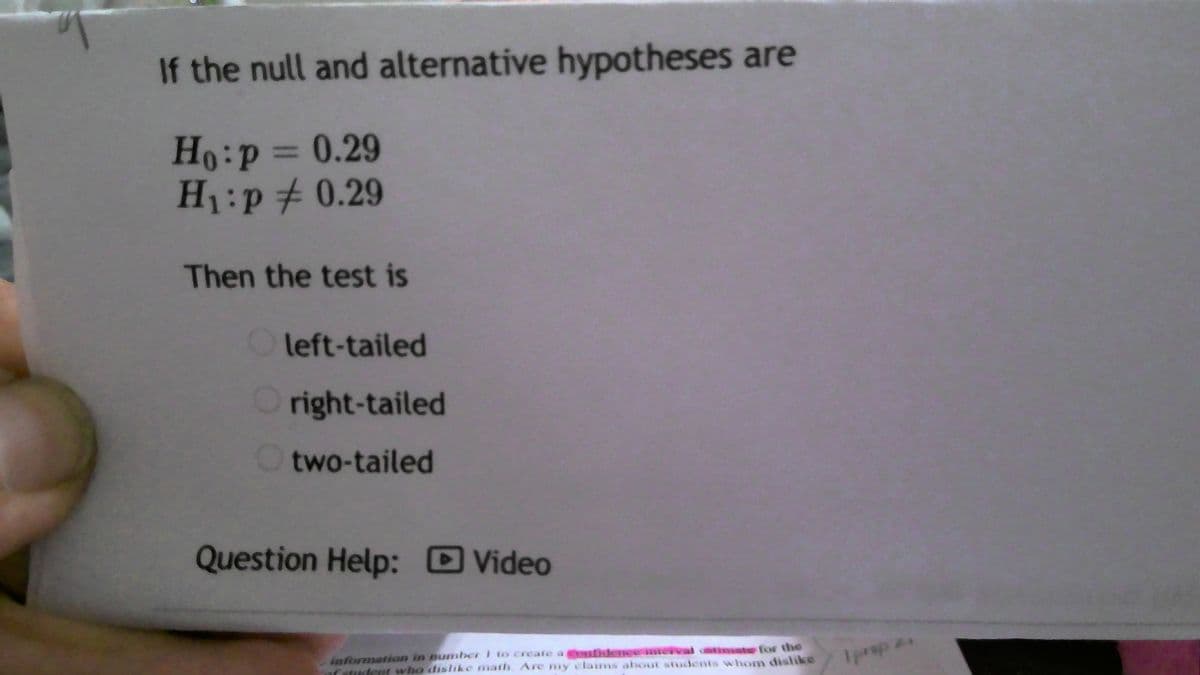 If the null and alternative hypotheses are

\[ H_0: p = 0.29 \]
\[ H_1: p \neq 0.29 \]

Then the test is

- ☐ left-tailed
- ☐ right-tailed
- ☐ two-tailed

**Question Help:** ▶️ Video

*Explanation:*
This image presents a hypothesis testing scenario with the null hypothesis stating that \( p = 0.29 \) and the alternative hypothesis stating that \( p \neq 0.29 \). The appropriate test for these hypotheses is a two-tailed test, as the alternative hypothesis is checking for any deviation from 0.29, whether it is above or below this value.