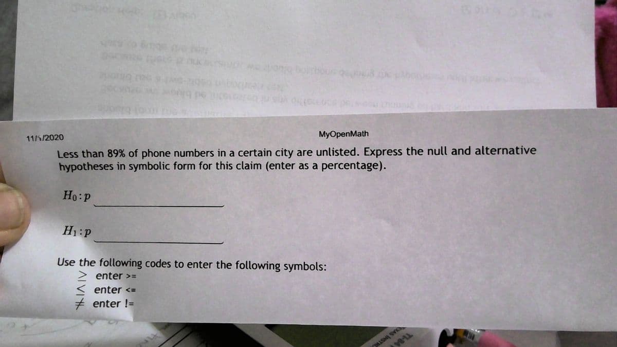 (bouc q
Less than 89% of phone numbers in a certain city are unlisted. Express the null and alternative
hypotheses in symbolic form for this claim (enter as a percentage).
MyOpenMath
11/K/2020
Ho:P
H1:P
Use the following codes to enter the following symbols:
enter >=
< enter <=
+ enter !=
XAS INSTR
ALVIY
