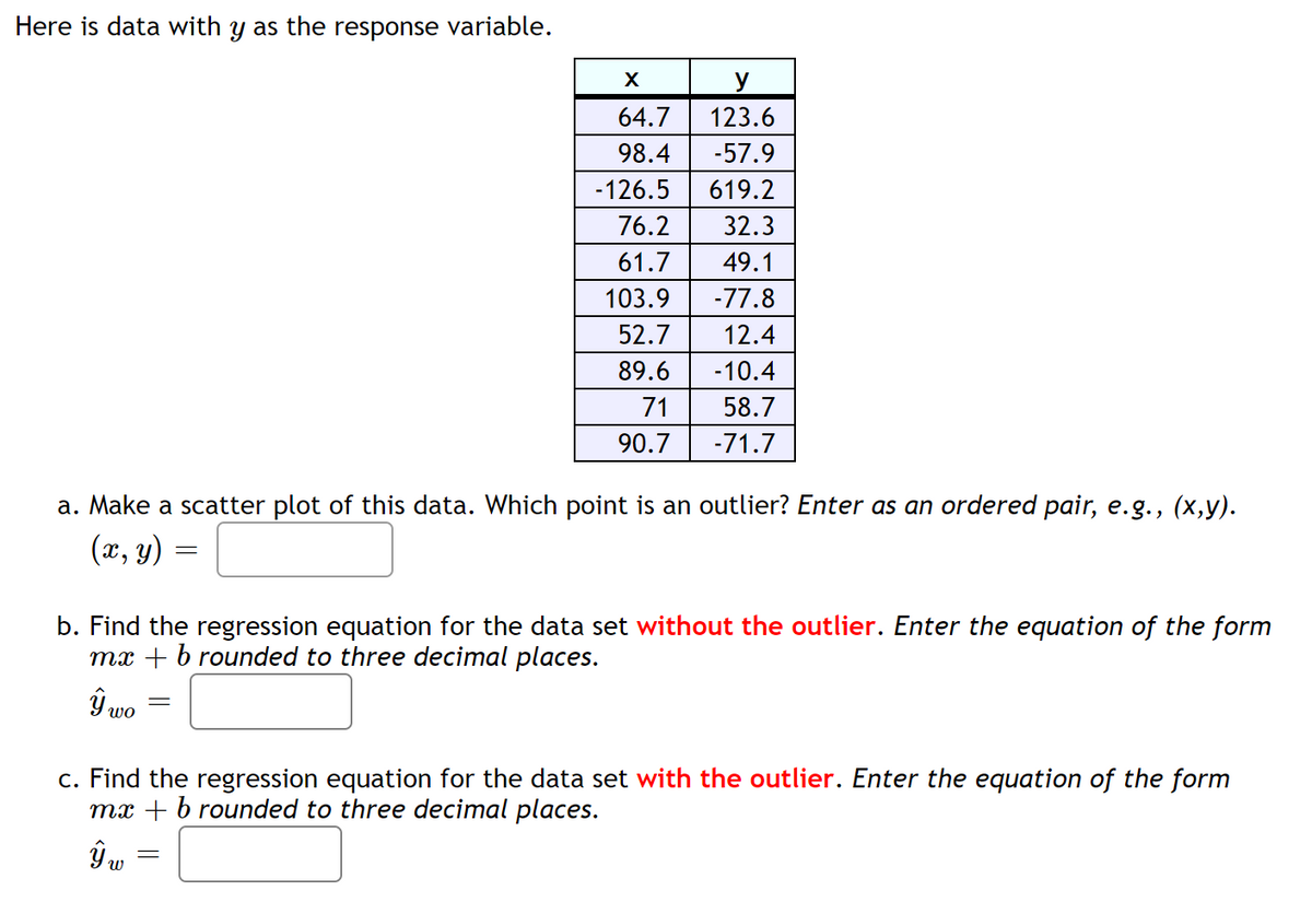 ### Analyzing Data with Regression

Here is a set of data with **y** as the response variable:

#### Data Table:
| **x**    | **y**    |
|----------|----------|
| 64.7     | 123.6    |
| 98.4     | -57.9    |
| -126.5   | 619.2    |
| 76.2     | 32.3     |
| 61.7     | 49.1     |
| 103.9    | -77.8    |
| 52.7     | 12.4     |
| 89.6     | -10.4    |
| 71       | 58.7     |
| 90.7     | -71.7    |

### Tasks:

#### a. Scatter Plot and Outlier Identification
Using the data provided, create a scatter plot to visualize the relationship between **x** and **y**. After plotting, identify the point that appears to be an outlier.

**Outlier point (x, y) =** [Input box]

#### b. Regression Equation without the Outlier
Determine the regression equation for the data set **without** the identified outlier. Express the regression equation in the form \( \hat{y}_{wo} = mx + b \), rounded to three decimal places.

**Regression equation without outlier \( \hat{y}_{wo} = \)** [Input box]

#### c. Regression Equation with the Outlier
Calculate the regression equation for the data set **with** the outlier included. Represent the regression equation in the form \( \hat{y}_{w} = mx + b \), rounded to three decimal places.

**Regression equation with outlier \( \hat{y}_{w} = \)** [Input box]

Understanding the impact of outliers on the regression equation will help in analyzing and improving the accuracy of predictive models.