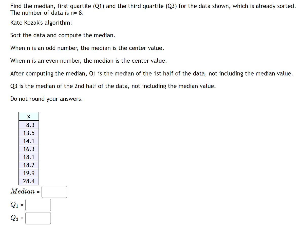 Find the median, first quartile (Q1) and the third quartile (Q3) for the data shown, which is already sorted.
The number of data is n= 8.
Kate Kozak's algorithm:
Sort the data and compute the median.
When n is an odd number, the median is the center value.
When n is an even number, the median is the center value.
After computing the median, Q1 is the median of the 1st half of the data, not including the median value.
Q3 is the median of the 2nd half of the data, not including the median value.
Do not round your answers.
8.3
13.5
14.1
16.3
18.1
18.2
19.9
28.4
Median :
Q1 =
Q3 =
