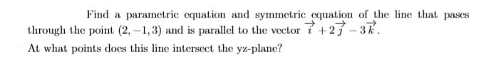 Find a parametric equation and symmetric equation of the line that pases
through the point (2, -1,3) and is parallel to the vector 7 +27 - 37.
At what points does this line intersect the yz-plane?
