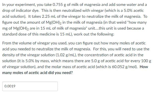 In your experiment, you take 0.755 g of milk of magnesia and add some water and a
drop of indicator dye. This is then neutralized with vinegar (which is a 5.0% acetic
acid solution). It takes 2.25 mL of the vinegar to neutralize the milk of magnesia. To
figure out the amount of Mg(OH)2 in the milk of magnesia (in that weird "how many
mg of Mg(OH), are in 15 ml of milk of magnesia" unit.this unit is used because a
standard dose of this medicine is 15 mL), work out the following:
From the volume of vinegar you used, you can figure out how many moles of acetic
acid you needed to neutralize the milk of magnesia. For this, you will need to use the
density of the vinegar solution (1.02 g/mL), the concentration of acetic acid in the
solution (it is 5.0% by mass, which means there are 5.0 g of acetic acid for every 100 g
of vinegar solution), and the molar mass of acetic acid (which is 60.052 g/mol). How
many moles of acetic acid did you need?
0.0019
