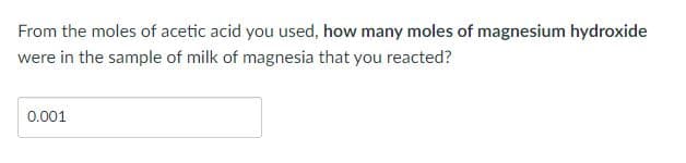 From the moles of acetic acid you used, how many moles of magnesium hydroxide
were in the sample of milk of magnesia that you reacted?
0.001
