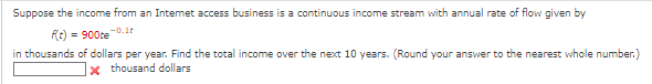 Suppose the income from an Internet access business is a continuous income stream with annual rate of flow given by
-0.12
f(t) = 900te
in thousands of dollars per year. Find the total income over the next 10 years. (Round your answer to the nearest whole number.)
*thousand dollars