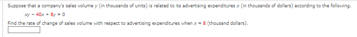 Suppose that a company's sales volume y (in thousands of units) is related to its advertising expenditures x (in thousands of dollars) according to the following.
xy 40x + 8y = 0
Find the rate of change of sales volume with respect to advertising expenditures when x = 8 (thousand dollars).