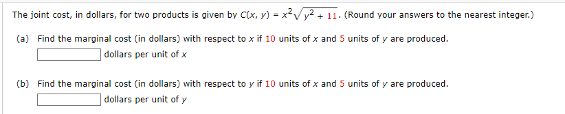 The joint cost, in dollars, for two products is given by C(x, y) = x²√² + 11. (Round your answers to the nearest integer.)
(a) Find the marginal cost (in dollars) with respect to x if 10 units of x and 5 units of y are produced.
dollars per unit of x
(b) Find the marginal cost (in dollars) with respect to y if 10 units of x and 5 units of y are produced.
dollars per unit of y